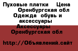 Пуховые платки  › Цена ­ 500 - Оренбургская обл. Одежда, обувь и аксессуары » Аксессуары   . Оренбургская обл.